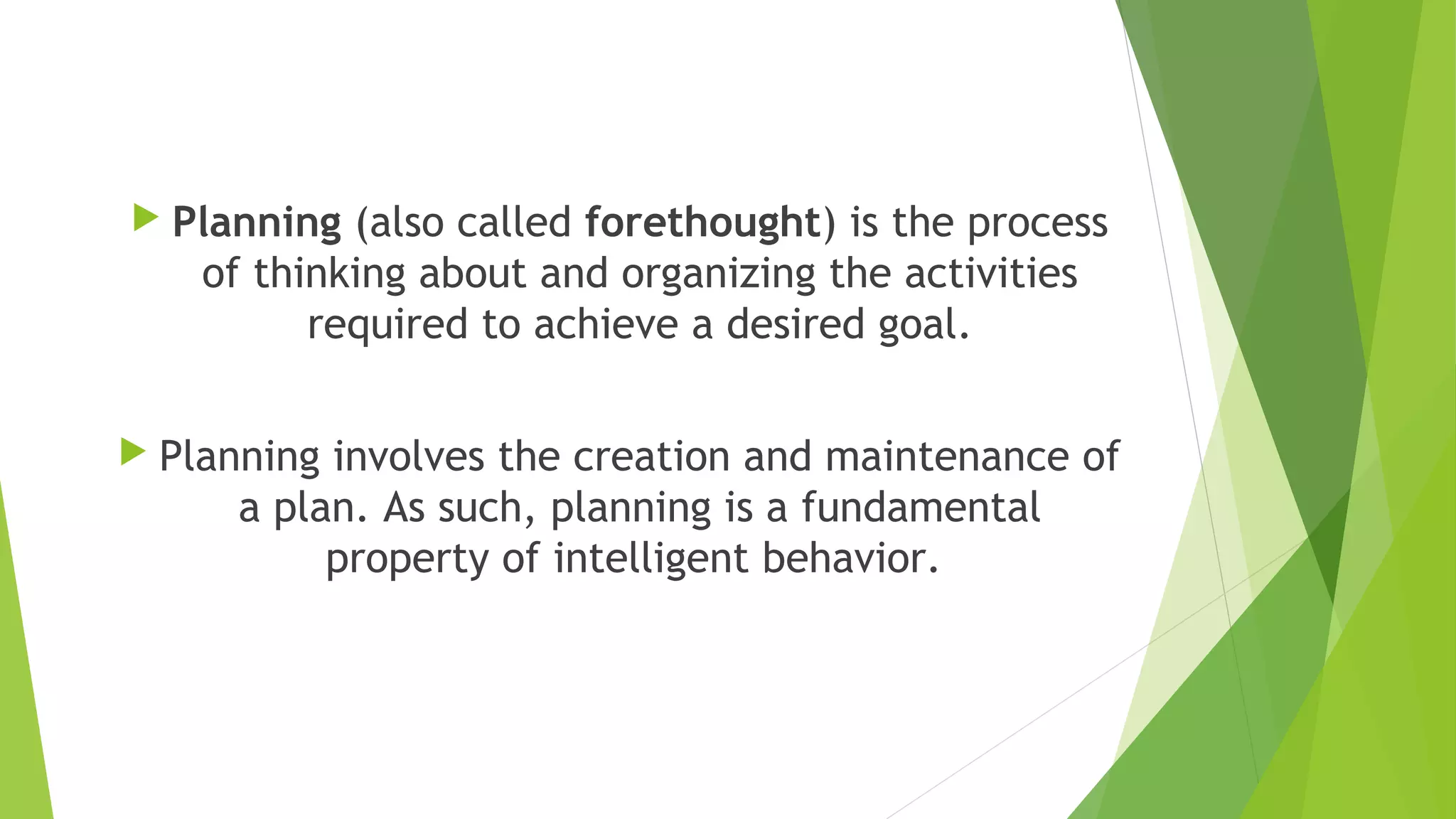  Planning (also called forethought) is the process
of thinking about and organizing the activities
required to achieve a desired goal.
 Planning involves the creation and maintenance of
a plan. As such, planning is a fundamental
property of intelligent behavior. 
 