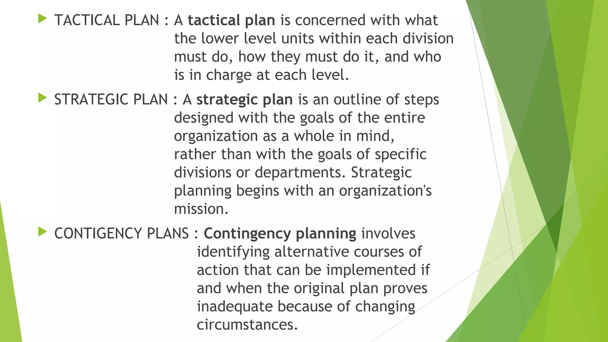  TACTICAL PLAN : A tactical plan is concerned with what
the lower level units within each division
must do, how they must do it, and who
is in charge at each level.
 STRATEGIC PLAN : A strategic plan is an outline of steps
designed with the goals of the entire
organization as a whole in mind,
rather than with the goals of specific
divisions or departments. Strategic
planning begins with an organization's
mission.
 CONTIGENCY PLANS : Contingency planning involves
identifying alternative courses of
action that can be implemented if
and when the original plan proves
inadequate because of changing
circumstances.
 