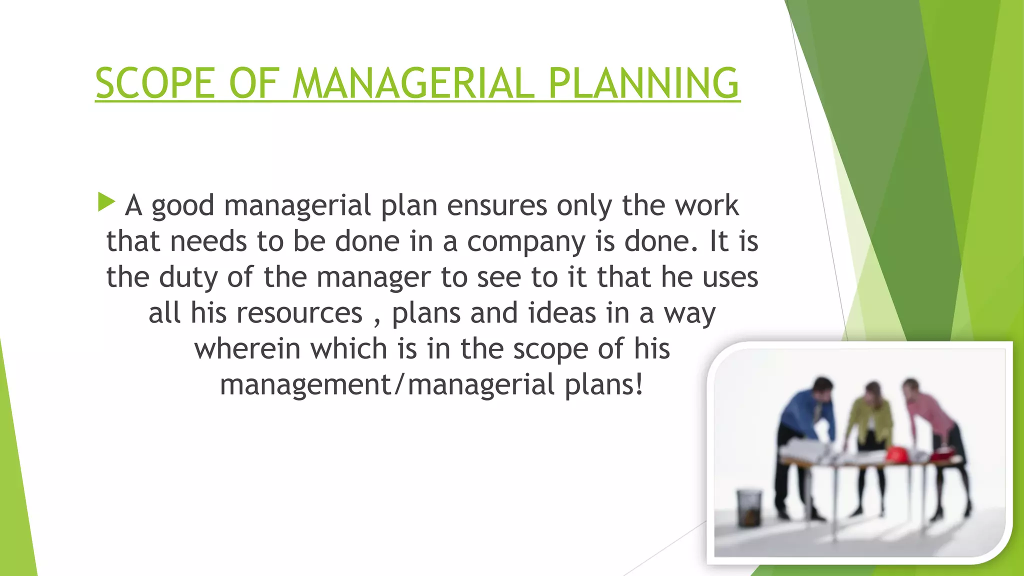 SCOPE OF MANAGERIAL PLANNING
 A good managerial plan ensures only the work
that needs to be done in a company is done. It is
the duty of the manager to see to it that he uses
all his resources , plans and ideas in a way
wherein which is in the scope of his
management/managerial plans!
 
