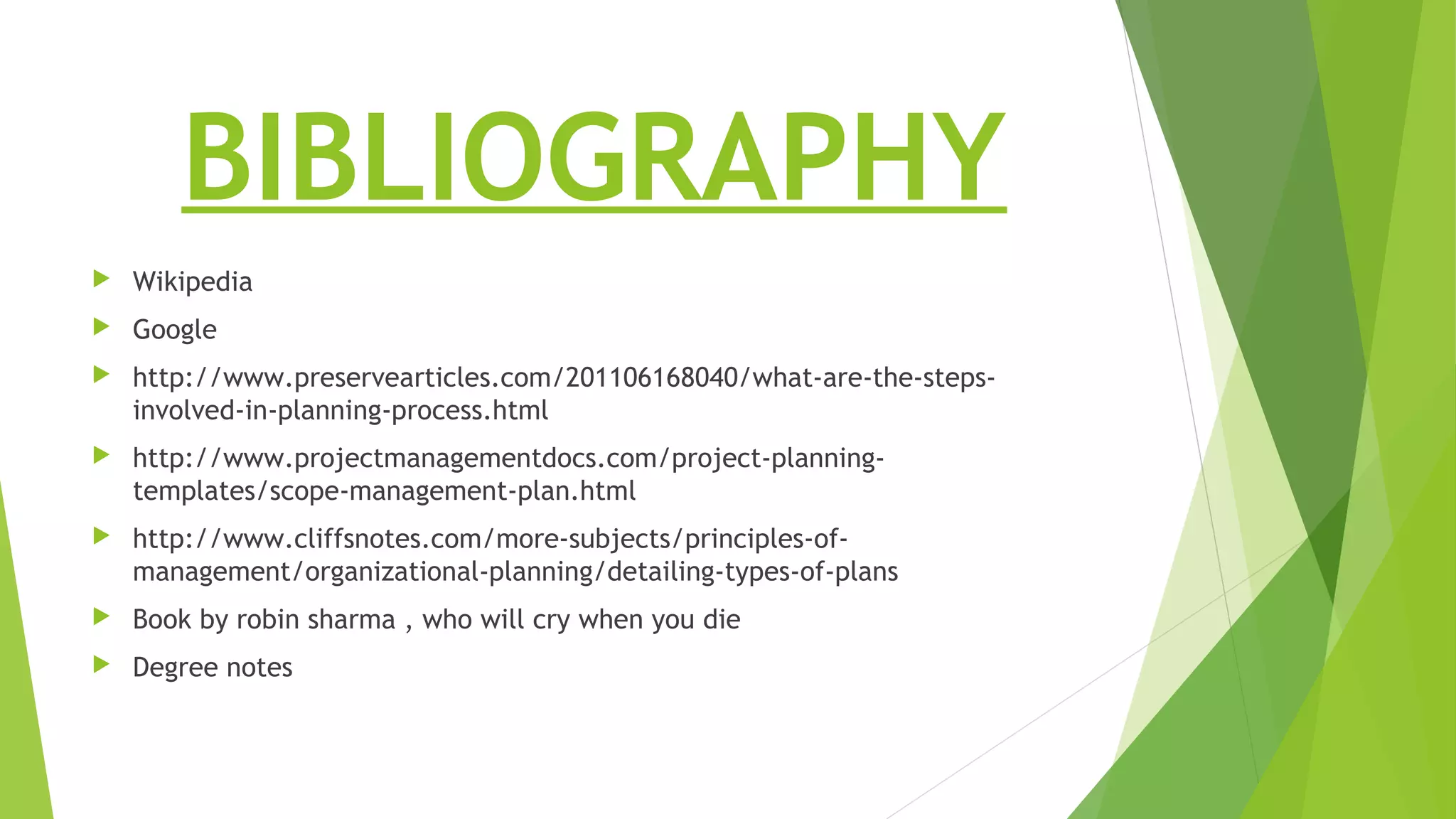 BIBLIOGRAPHY
 Wikipedia
 Google
 http://www.preservearticles.com/201106168040/what-are-the-steps-
involved-in-planning-process.html
 http://www.projectmanagementdocs.com/project-planning-
templates/scope-management-plan.html
 http://www.cliffsnotes.com/more-subjects/principles-of-
management/organizational-planning/detailing-types-of-plans
 Book by robin sharma , who will cry when you die
 Degree notes
 
