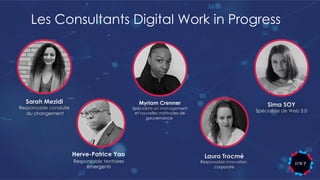 Les Consultants Digital Work in Progress
Responsable territoires
émergents
Herve-Patrice Yao Laura Trocmé
Responsable innovation
corporate
Myriam Crenner
Spécialiste en management
et nouvelles méthodes de
gouvernance
Sarah Mezidi
Responsable conduite
du changement
Sima SOY
Spécialiste de Web 3.0
 