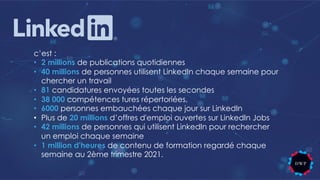 c’est :
• 2 millions de publications quotidiennes
• 40 millions de personnes utilisent LinkedIn chaque semaine pour
chercher un travail
• 81 candidatures envoyées toutes les secondes
• 38 000 compétences tures répertoriées,
• 6000 personnes embauchées chaque jour sur LinkedIn
• Plus de 20 millions d’offres d'emploi ouvertes sur LinkedIn Jobs
• 42 millions de personnes qui utilisent LinkedIn pour rechercher
un emploi chaque semaine
• 1 million d'heures de contenu de formation regardé chaque
semaine au 2ème trimestre 2021.
 