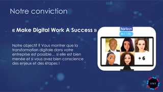 Notre conviction
Notre objectif ? Vous montrer que la
transformation digitale dans votre
entreprise est possible… si elle est bien
menée et si vous avez bien conscience
des enjeux et des étapes !
« Make Digital Work A Success »
 