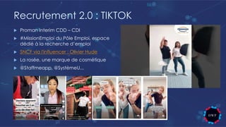 Recrutement 2.0 : TIKTOK
u Proman Interim CDD – CDI
u #MissionEmploi du Pôle Emploi, espace
dédié à la recherche d’emploi
u SNCF via l'influencer : Olivier Hude
u La rosée, une marque de cosmétique
u @Staffmeapp, @SystèmeU...
 