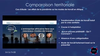 Comparaison territoriale
§ Transformation mode de travail induit
par la crise sanitaire
§ Course à l'adaptation
§ Aucun process préétablit - Qui ?
Comment ?
§ Absence d'une catégorisation
§ Mode de travail fortement basé sur le
présentiel
5m16-7m38
Cas d'étude : Les effets de la pandémie sur les modes de travail en Afrique
 