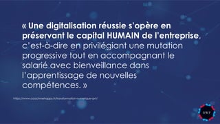 « Une digitalisation réussie s’opère en
préservant le capital HUMAIN de l’entreprise,
c’est-à-dire en privilégiant une mutation
progressive tout en accompagnant le
salarié avec bienveillance dans
l’apprentissage de nouvelles
compétences. »
https://www.coachmehappy.fr/transformation-numerique-qvt/
 