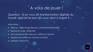 A vous de jouer !
Instructions :
u Aller sur: https://app.klaxoon.com/animate/board/
u Rentrer le code : 5FQAYK6
u OU scanner le QR code qui s’affiche à l’écran
u assurez-vous d'être sur Chrome et Safari
u Indiquer votre mot !
Question : Si on vous dit transformation digitale du
travail, quel est le mot qui vous vient à l'esprit ?
 