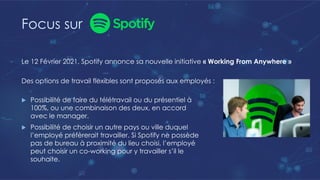 Focus sur
Le 12 Février 2021, Spotify annonce sa nouvelle initiative « Working From Anywhere »
Des options de travail flexibles sont proposés aux employés :
u Possibilité de faire du télétravail ou du présentiel à
100%, ou une combinaison des deux, en accord
avec le manager.
u Possibilité de choisir un autre pays ou ville duquel
l’employé préfèrerait travailler. Si Spotify ne possède
pas de bureau à proximité du lieu choisi, l’employé
peut choisir un co-working pour y travailler s’il le
souhaite.
 