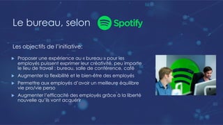 Le bureau, selon
u Proposer une expérience au « bureau » pour les
employés puissent exprimer leur créativité, peu importe
le lieu de travail : bureau, salle de conférence, café
u Augmenter la flexibilité et le bien-être des employés
u Permettre aux employés d’avoir un meilleure équilibre
vie pro/vie perso
u Augmenter l’efficacité des employés grâce à la liberté
nouvelle qu’ils vont acquérir
Les objectifs de l’initiative:
 