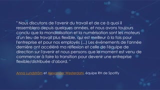 " Nous discutons de l'avenir du travail et de ce à quoi il
ressemblera depuis quelques années, et nous avons toujours
conclu que la mondialisation et la numérisation sont les moteurs
d'un lieu de travail plus flexible, qui est meilleur à la fois pour
l'entreprise et pour nos employés (...) Les événements de l'année
dernière ont accéléré ma réflexion et celle de l'équipe de
direction sur l'avenir et nous pensons que le moment est venu de
commencer à faire la transition pour devenir une entreprise
flexible/distribuée d'abord. "
Anna Lundström et Alexander Westerdahl, équipe RH de Spotify
 