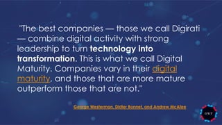 "The best companies — those we call Digirati
— combine digital activity with strong
leadership to turn technology into
transformation. This is what we call Digital
Maturity. Companies vary in their digital
maturity, and those that are more mature
outperform those that are not."
George Westerman, Didier Bonnet, and Andrew McAfee
 