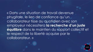 « Dans une situation de travail devenue
phygitale, le lien de confiance qu’un
collaborateur tisse au quotidien avec son
employeur nécessitera la recherche d’un juste
équilibre dans le maintien du rapport collectif et
le respect de la liberté acquise par le
collaborateur. »
 