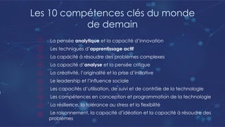 Les 10 compétences clés du monde
de demain
La pensée analytique et la capacité d’innovation
Les techniques d’apprentissage actif
La capacité à résoudre des problèmes complexes
La capacité d’analyse et la pensée critique
La créativité, l’originalité et la prise d’initiative
Le leadership et l’influence sociale
Les capacités d’utilisation, de suivi et de contrôle de la technologie
Les compétences en conception et programmation de la technologie
La résilience, la tolérance au stress et la flexibilité
Le raisonnement, la capacité d’idéation et la capacité à résoudre des
problèmes
 