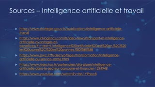 Sources – Intelligence artificielle et travail
u https://www.strategie.gouv.fr/publications/intelligence-artificielle-
travail
u https://www.id-logistics.com/fr/ideo-news/transport-et-intelligence-
artificielle-avantages-et-
benefices/#:~:text=L'intelligence%20artificielle%20est%20en,%2C%20
les%20usures%2C%20les%20pannes.%E2%80%8B
u https://www.pwc.fr/fr/decryptages/transformation/intelligence-
artificielle-au-service-sante.html
u https://www.lesechos.fr/partenaires/dla-piper/intelligence-
artificielle-dans-le-secteur-bancaire-et-financier-1294948
u https://www.youtube.com/watch?v=tsrL1Y9hpc8
 