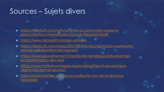 Sources – Sujets divers
u https://medium.com/swlh/why-the-ai-community-needs-to-
advocate-for-universal-basic-income-95ea2d51bb58
u https://www.microsoft.com/en-us/mesh
u https://about.fb.com/news/2021/08/introducing-horizon-workrooms-
remote-collaboration-reimagined/
u https://www.gouvernement.fr/action/le-numerique-instrument-de-
la-transformation-de-l-etat
u https://www.institutmontaigne.org/en/blog/french-government-
digital-mid-term-evaluation
u https://www.bpifrance.fr/nos-actualites/le-mot-de-la-semaine-
holacratie
 