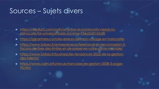 Sources – Sujets divers
u https://medium.com/swlh/why-the-ai-community-needs-to-
advocate-for-universal-basic-income-95ea2d51bb58
u https://igipartners.com/les-erreurs-de-mon-voyage-en-holacratie
u https://www.forbes.fr/entrepreneurs/teletravail-et-deconnexion-3-
facons-de-fixer-des-limites-et-de-preserver-votre-sante-mentale/
u https://www.forbes.fr/business/les-tendances-2022-de-la-gestion-
des-talents/
u https://www.cairn.info/revue-francaise-de-gestion-2008-3-page-
95.htm
 