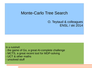 Monte-Carlo Tree Search
O. Teytaud & colleagues
ENSL / ski 2014
In a nutshell:
- the game of Go, a great AI-complete challenge
- MCTS, a great recent tool for MDP-solving
- UCT & other maths
- unsolved stuff
 