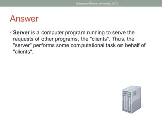 Suleyman Demirel University, 2012




Answer
• Server is a computer program running to serve the
 requests of other programs, the "clients". Thus, the
 "server" performs some computational task on behalf of
 "clients".
 
