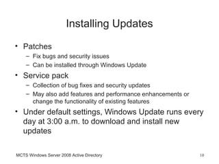 Installing Updates
• Patches
    – Fix bugs and security issues
    – Can be installed through Windows Update
• Service pack
    – Collection of bug fixes and security updates
    – May also add features and performance enhancements or
      change the functionality of existing features
• Under default settings, Windows Update runs every
  day at 3:00 a.m. to download and install new
  updates

MCTS Windows Server 2008 Active Directory                     10
 