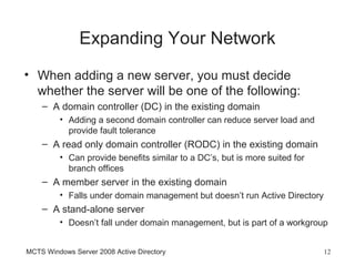 Expanding Your Network
• When adding a new server, you must decide
  whether the server will be one of the following:
    – A domain controller (DC) in the existing domain
         • Adding a second domain controller can reduce server load and
           provide fault tolerance
    – A read only domain controller (RODC) in the existing domain
         • Can provide benefits similar to a DC’s, but is more suited for
           branch offices
    – A member server in the existing domain
         • Falls under domain management but doesn’t run Active Directory
    – A stand-alone server
         • Doesn’t fall under domain management, but is part of a workgroup


MCTS Windows Server 2008 Active Directory                                   12
 