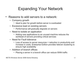 Expanding Your Network
• Reasons to add servers to a network:
    – Company growth
         • Ideal to plan for growth before server is overloaded
    – Excessive load on existing servers
         • Performance will gradually degrade on servers
    – Need to isolate an application
         • Adding new applications to an unused machine reduces the
           workload of servers providing critical services
    – Need for Fault tolerance
         • Loss of access to server resources = reduction in productivity and
           increase in costs. Enterprise Edition provides failover clustering to
           ensure high availability
    – Addition of branch offices
         • Placing a server in a branch office can reduce WAN traffic

MCTS Windows Server 2008 Active Directory                                      13
 