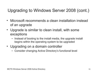 Upgrading to Windows Server 2008 (cont.)

• Microsoft recommends a clean installation instead
  of an upgrade
• Upgrade is similar to clean install, with some
  exceptions
    – Instead of booting to the install media, the upgrade install
      begins within the operating system to be upgraded
• Upgrading on a domain controller
    – Consider changing Active Directory’s functional level




MCTS Windows Server 2008 Active Directory                            16
 