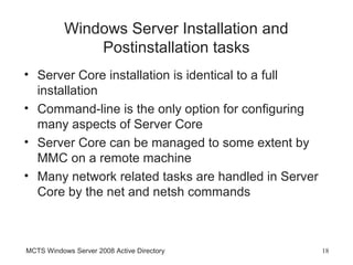 Windows Server Installation and
               Postinstallation tasks
• Server Core installation is identical to a full
  installation
• Command-line is the only option for configuring
  many aspects of Server Core
• Server Core can be managed to some extent by
  MMC on a remote machine
• Many network related tasks are handled in Server
  Core by the net and netsh commands



MCTS Windows Server 2008 Active Directory            18
 