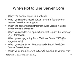 When Not to Use Server Core
• When it’s the first server in a network
• When you need to install server roles and features that
  Server Core doesn’t support
• When the server administrator isn’t well versed in using
  command-line programs
• When you need to run applications that require the Microsoft
  .NET framework
• When you’re upgrading from Windows Server 2003 (No
  upgrade path)
• When you want to run Windows Web Server 2008 (No
  Server Core option)
• When you cannot live without a GUI running on your server
MCTS Windows Server 2008 Active Directory                    19
 