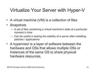 Virtualize Your Server with Hyper-V
• A virtual machine (VM) is a collection of files
• Snapshots
    – A set of files containing a virtual machine’s state at a particular
      moment in time
    – Can be useful in testing the stability of a server after installing
      patches / applications
• A hypervisor is a layer of software between the
  hardware and OSs that allows multiple OSs or
  instances of the same OS to share physical
  hardware resources.


MCTS Windows Server 2008 Active Directory                               20
 