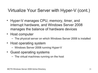 Virtualize Your Server with Hyper-V (cont.)

• Hyper-V manages CPU, memory, timer, and
  interrupt hardware, and Windows Server 2008
  manages the balance of hardware devices
• Host computer
    – The physical server on which Windows Server 2008 is installed
• Host operating system
    – Windows Server 2008 running Hyper-V
• Guest operating systems
    – The virtual machines running on the host



MCTS Windows Server 2008 Active Directory                        21
 