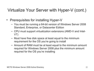 Virtualize Your Server with Hyper-V (cont.)

• Prerequisites for installing Hyper-V
    – You must be running a 64-bit version of Windows Server 2008
      Standard, Enterprise, or Datacenter Edition
    – CPU must support virtualization extensions (AMD-V and Intel-
      VT)
    – Must have free disk space at least equal to the minimum
      requirement for the OS you’re going to install
    – Amount of RAM must be at least equal to the minimum amount
      required for Windows Server 2008 plus the minimum amount
      required for the OS you’re installing




MCTS Windows Server 2008 Active Directory                        22
 