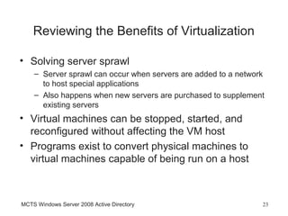 Reviewing the Benefits of Virtualization

• Solving server sprawl
    – Server sprawl can occur when servers are added to a network
      to host special applications
    – Also happens when new servers are purchased to supplement
      existing servers
• Virtual machines can be stopped, started, and
  reconfigured without affecting the VM host
• Programs exist to convert physical machines to
  virtual machines capable of being run on a host



MCTS Windows Server 2008 Active Directory                       23
 