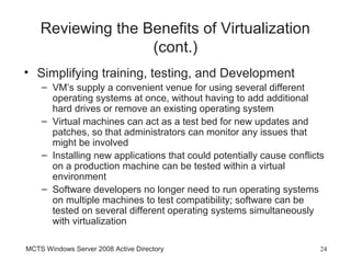 Reviewing the Benefits of Virtualization
                   (cont.)
• Simplifying training, testing, and Development
    – VM’s supply a convenient venue for using several different
      operating systems at once, without having to add additional
      hard drives or remove an existing operating system
    – Virtual machines can act as a test bed for new updates and
      patches, so that administrators can monitor any issues that
      might be involved
    – Installing new applications that could potentially cause conflicts
      on a production machine can be tested within a virtual
      environment
    – Software developers no longer need to run operating systems
      on multiple machines to test compatibility; software can be
      tested on several different operating systems simultaneously
      with virtualization

MCTS Windows Server 2008 Active Directory                              24
 