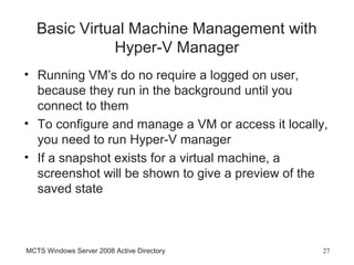 Basic Virtual Machine Management with
              Hyper-V Manager
• Running VM’s do no require a logged on user,
  because they run in the background until you
  connect to them
• To configure and manage a VM or access it locally,
  you need to run Hyper-V manager
• If a snapshot exists for a virtual machine, a
  screenshot will be shown to give a preview of the
  saved state



MCTS Windows Server 2008 Active Directory          27
 