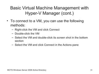 Basic Virtual Machine Management with
          Hyper-V Manager (cont.)
• To connect to a VM, you can use the following
  methods:
    – Right-click the VM and click Connect
    – Double-click the VM
    – Select the VM and double-click its screen shot in the bottom
      section
    – Select the VM and click Connect in the Actions pane




MCTS Windows Server 2008 Active Directory                            29
 
