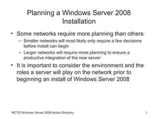 Planning a Windows Server 2008
                     Installation
• Some networks require more planning than others
    – Smaller networks will most likely only require a few decisions
      before install can begin
    – Larger networks will require more planning to ensure a
      productive integration of the new server
• It is important to consider the environment and the
  roles a server will play on the network prior to
  beginning an install of Windows Server 2008




MCTS Windows Server 2008 Active Directory                              3
 