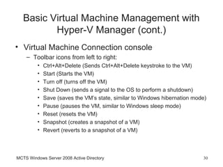 Basic Virtual Machine Management with
          Hyper-V Manager (cont.)
• Virtual Machine Connection console
    – Toolbar icons from left to right:
         •   Ctrl+Alt+Delete (Sends Ctrl+Alt+Delete keystroke to the VM)
         •   Start (Starts the VM)
         •   Turn off (turns off the VM)
         •   Shut Down (sends a signal to the OS to perform a shutdown)
         •   Save (saves the VM’s state, similar to Windows hibernation mode)
         •   Pause (pauses the VM, similar to Windows sleep mode)
         •   Reset (resets the VM)
         •   Snapshot (creates a snapshot of a VM)
         •   Revert (reverts to a snapshot of a VM)



MCTS Windows Server 2008 Active Directory                                  30
 