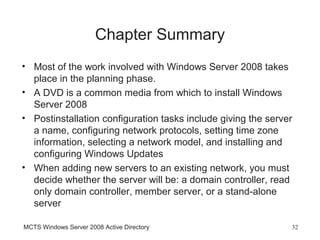 Chapter Summary
• Most of the work involved with Windows Server 2008 takes
  place in the planning phase.
• A DVD is a common media from which to install Windows
  Server 2008
• Postinstallation configuration tasks include giving the server
  a name, configuring network protocols, setting time zone
  information, selecting a network model, and installing and
  configuring Windows Updates
• When adding new servers to an existing network, you must
  decide whether the server will be: a domain controller, read
  only domain controller, member server, or a stand-alone
  server

MCTS Windows Server 2008 Active Directory                      32
 
