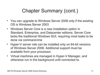 Chapter Summary (cont.)
• You can upgrade to Windows Server 2008 only if the existing
  OS is Windows Server 2003
• Windows Server Core is a new installation option in
  Standard, Enterprise, and Datacenter editions. Server Core
  lacks the traditional Windows GUI, requiring most tasks to be
  done via command-line
• Hyper-V server role can be installed only on 64-bit versions
  of Windows Server 2008. Additional support must be
  available from your processor.
• Virtual machines are managed in Hyper-V Manager, and
  otherwise run in the background until connected to.


MCTS Windows Server 2008 Active Directory                    33
 