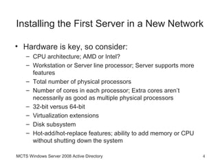 Installing the First Server in a New Network

• Hardware is key, so consider:
    – CPU architecture; AMD or Intel?
    – Workstation or Server line processor; Server supports more
      features
    – Total number of physical processors
    – Number of cores in each processor; Extra cores aren’t
      necessarily as good as multiple physical processors
    – 32-bit versus 64-bit
    – Virtualization extensions
    – Disk subsystem
    – Hot-add/hot-replace features; ability to add memory or CPU
      without shutting down the system

MCTS Windows Server 2008 Active Directory                          4
 