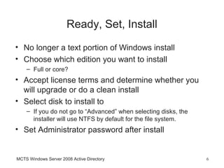 Ready, Set, Install
• No longer a text portion of Windows install
• Choose which edition you want to install
    – Full or core?
• Accept license terms and determine whether you
  will upgrade or do a clean install
• Select disk to install to
    – If you do not go to “Advanced” when selecting disks, the
      installer will use NTFS by default for the file system.
• Set Administrator password after install


MCTS Windows Server 2008 Active Directory                        6
 