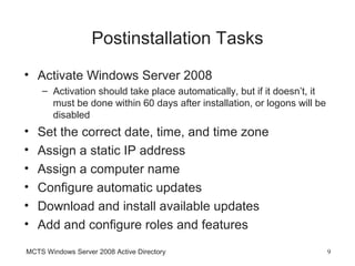 Postinstallation Tasks
• Activate Windows Server 2008
    – Activation should take place automatically, but if it doesn’t, it
      must be done within 60 days after installation, or logons will be
      disabled
•   Set the correct date, time, and time zone
•   Assign a static IP address
•   Assign a computer name
•   Configure automatic updates
•   Download and install available updates
•   Add and configure roles and features
MCTS Windows Server 2008 Active Directory                                 9
 