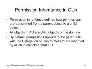 Permission Inheritance in OUs
• Permission inheritance defines how permissions
  are transmitted from a parent object to a child
  object
• All objects in AD are child objects of the domain
• By default, permissions applied to the parent OU
  with the Delegation of Control Wizard are inherited
  by all child objects of that OU




MCTS Windows Server 2008 Active Directory           11
 