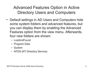 Advanced Features Option in Active
          Directory Users and Computers
• Default settings in AD Users and Computers hide
  some system folders and advanced features, but
  you can display them by enabling the Advanced
  Features option from the view menu. Afterwards,
  four new folders are shown:
    –   LostAndFound
    –   Program Data
    –   System
    –   NTDS (NT Directory Service)




MCTS Windows Server 2008 Active Directory           12
 
