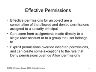 Effective Permissions
• Effective permissions for an object are a
  combination of the allowed and denied permissions
  assigned to a security principal
• Can come from assignments made directly to a
  single user account or to a group the user belongs
  to
• Explicit permissions override inherited permissions,
  and can create some exceptions to the rule that
  Deny permissions override Allow permissions


MCTS Windows Server 2008 Active Directory            14
 
