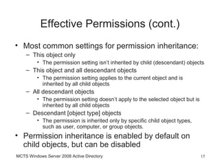 Effective Permissions (cont.)
• Most common settings for permission inheritance:
    – This object only
         • The permission setting isn’t inherited by child (descendant) objects
    – This object and all descendant objects
         • The permission setting applies to the current object and is
           inherited by all child objects
    – All descendant objects
         • The permission setting doesn’t apply to the selected object but is
           inherited by all child objects
    – Descendant [object type] objects
         • The permission is inherited only by specific child object types,
           such as user, computer, or group objects.
• Permission inheritance is enabled by default on
  child objects, but can be disabled
MCTS Windows Server 2008 Active Directory                                       15
 