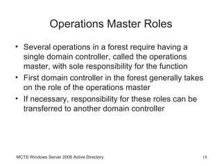 Operations Master Roles
• Several operations in a forest require having a
  single domain controller, called the operations
  master, with sole responsibility for the function
• First domain controller in the forest generally takes
  on the role of the operations master
• If necessary, responsibility for these roles can be
  transferred to another domain controller




MCTS Windows Server 2008 Active Directory             19
 