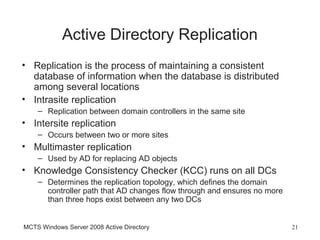 Active Directory Replication
• Replication is the process of maintaining a consistent
  database of information when the database is distributed
  among several locations
• Intrasite replication
    – Replication between domain controllers in the same site
• Intersite replication
    – Occurs between two or more sites
• Multimaster replication
    – Used by AD for replacing AD objects
• Knowledge Consistency Checker (KCC) runs on all DCs
    – Determines the replication topology, which defines the domain
      controller path that AD changes flow through and ensures no more
      than three hops exist between any two DCs


MCTS Windows Server 2008 Active Directory                                21
 