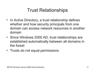 Trust Relationships
• In Active Directory, a trust relationship defines
  whether and how security principals from one
  domain can access network resources in another
  domain
• Since Windows 2000 AD, trust relationships are
  established automatically between all domains in
  the forest
• Trusts do not equal permissions



MCTS Windows Server 2008 Active Directory             23
 