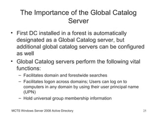 The Importance of the Global Catalog
                   Server
• First DC installed in a forest is automatically
  designated as a Global Catalog server, but
  additional global catalog servers can be configured
  as well
• Global Catalog servers perform the following vital
  functions:
    – Facilitates domain and forestwide searches
    – Facilitates logon across domains; Users can log on to
      computers in any domain by using their user principal name
      (UPN)
    – Hold universal group membership information

MCTS Windows Server 2008 Active Directory                          25
 
